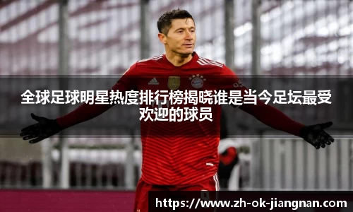 全球足球明星热度排行榜揭晓谁是当今足坛最受欢迎的球员