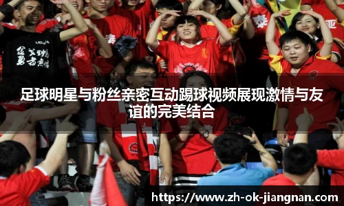 足球明星与粉丝亲密互动踢球视频展现激情与友谊的完美结合